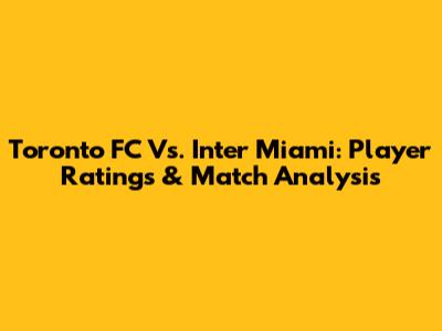 Toronto FC Vs. Inter Miami: Player Ratings & Match Analysis