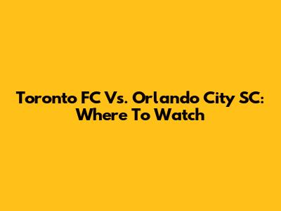 Toronto FC Vs. Orlando City SC: Where To Watch