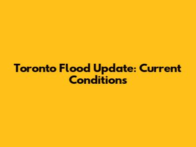 Toronto Flood Update: Current Conditions
