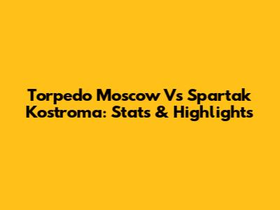 Torpedo Moscow Vs Spartak Kostroma: Stats & Highlights