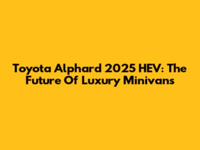 Toyota Alphard 2025 HEV: The Future Of Luxury Minivans