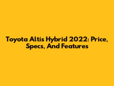 Toyota Altis Hybrid 2022: Price, Specs, And Features