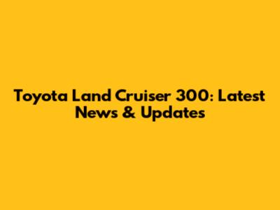 Toyota Land Cruiser 300: Latest News & Updates