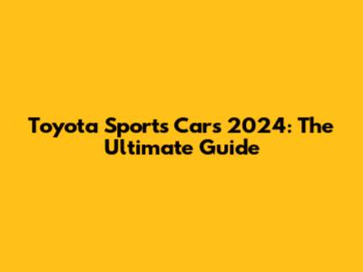 Toyota Sports Cars 2024: The Ultimate Guide