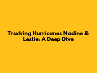 Tracking Hurricanes Nadine & Leslie: A Deep Dive