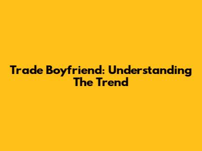 Trade Boyfriend: Understanding The Trend