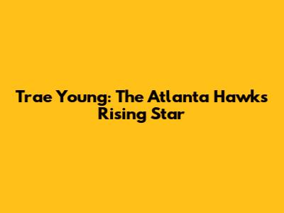 Trae Young: The Atlanta Hawks' Rising Star