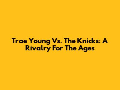 Trae Young Vs. The Knicks: A Rivalry For The Ages