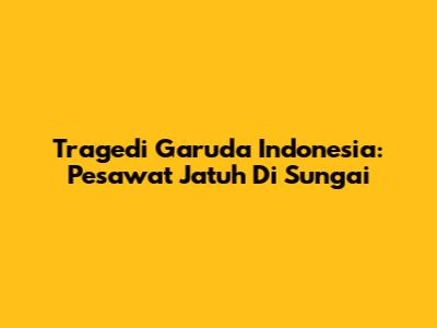 Tragedi Garuda Indonesia: Pesawat Jatuh Di Sungai
