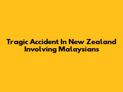 Tragic Accident In New Zealand Involving Malaysians