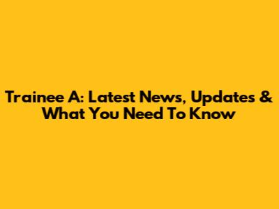 Trainee A: Latest News, Updates & What You Need To Know