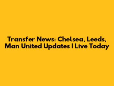Transfer News: Chelsea, Leeds, Man United Updates | Live Today