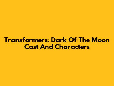 Transformers: Dark Of The Moon Cast And Characters