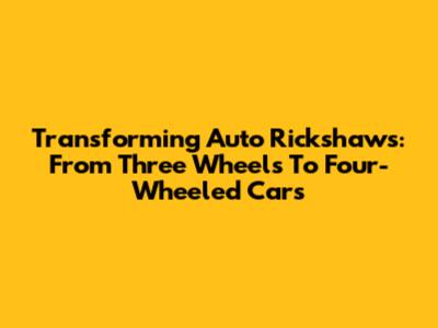 Transforming Auto Rickshaws: From Three Wheels To Four-Wheeled Cars