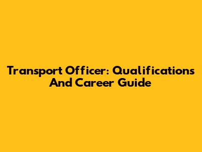 Transport Officer: Qualifications And Career Guide