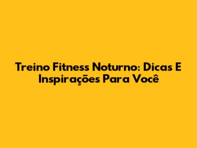 Treino Fitness Noturno: Dicas E Inspirações Para Você