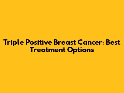 Triple Positive Breast Cancer: Best Treatment Options