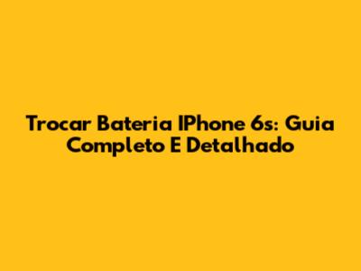 Trocar Bateria IPhone 6s: Guia Completo E Detalhado