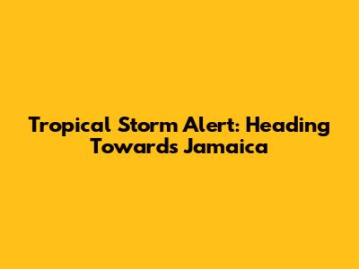 Tropical Storm Alert: Heading Towards Jamaica