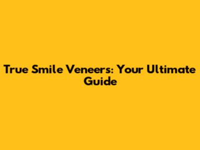 True Smile Veneers: Your Ultimate Guide