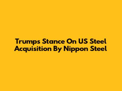 Trump's Stance On US Steel Acquisition By Nippon Steel