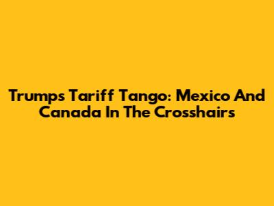 Trump's Tariff Tango: Mexico And Canada In The Crosshairs