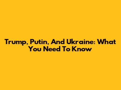 Trump, Putin, And Ukraine: What You Need To Know