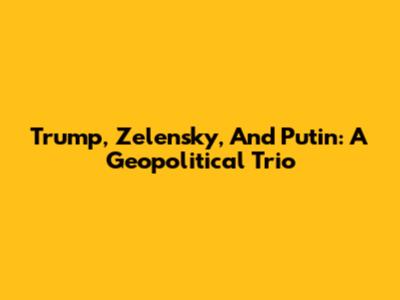 Trump, Zelensky, And Putin: A Geopolitical Trio