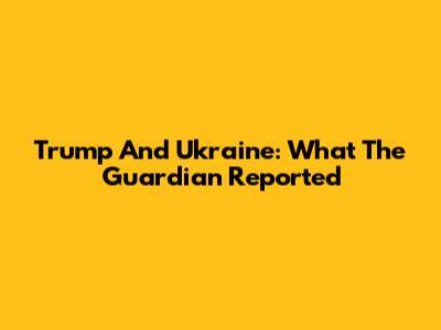 Trump And Ukraine: What The Guardian Reported
