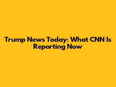 Trump News Today: What CNN Is Reporting Now