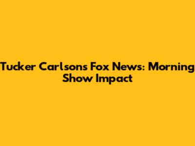 Tucker Carlson's Fox News: Morning Show Impact