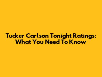 Tucker Carlson Tonight Ratings: What You Need To Know