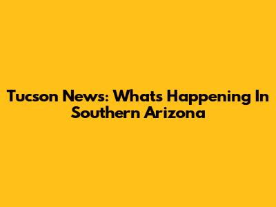 Tucson News: What's Happening In Southern Arizona