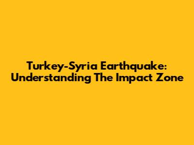 Turkey-Syria Earthquake: Understanding The Impact Zone