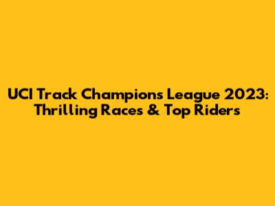 UCI Track Champions League 2023: Thrilling Races & Top Riders