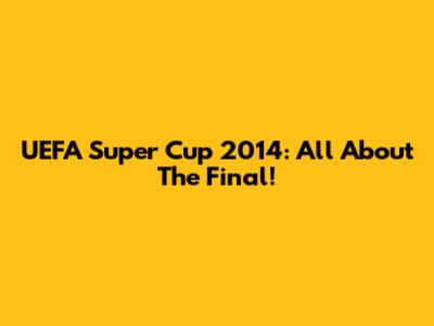 UEFA Super Cup 2014: All About The Final!