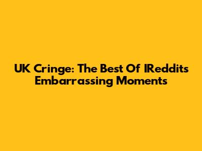 UK Cringe: The Best Of IReddit's Embarrassing Moments