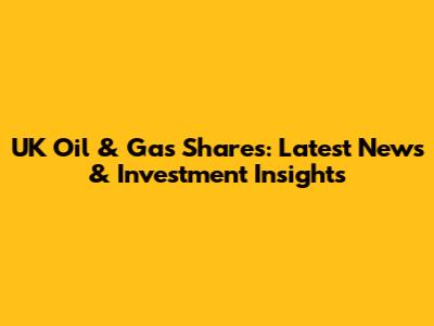 UK Oil & Gas Shares: Latest News & Investment Insights