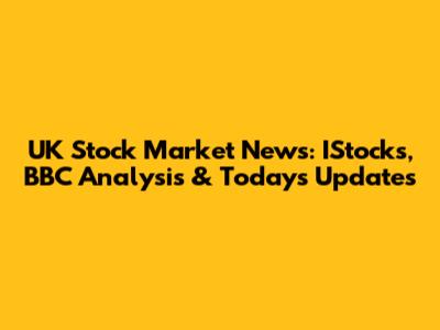 UK Stock Market News: IStocks, BBC Analysis & Today's Updates