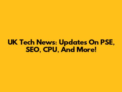 UK Tech News: Updates On PSE, SEO, CPU, And More!