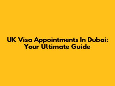 UK Visa Appointments In Dubai: Your Ultimate Guide