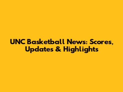 UNC Basketball News: Scores, Updates & Highlights