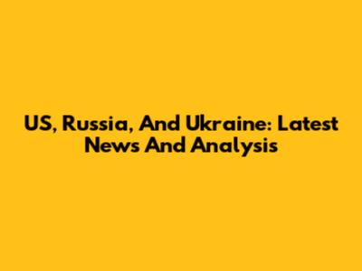 US, Russia, And Ukraine: Latest News And Analysis