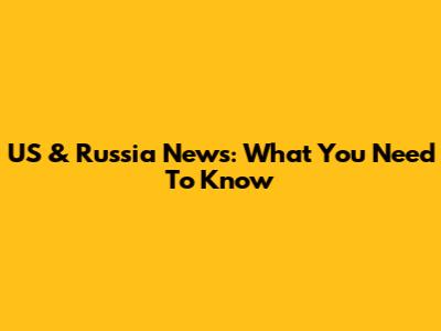 US & Russia News: What You Need To Know