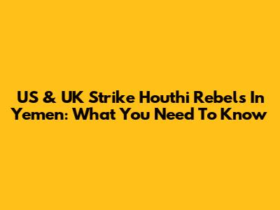 US & UK Strike Houthi Rebels In Yemen: What You Need To Know