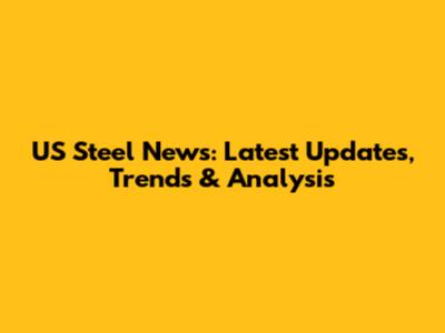 US Steel News: Latest Updates, Trends & Analysis