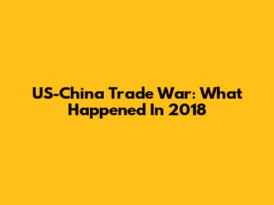 US-China Trade War: What Happened In 2018