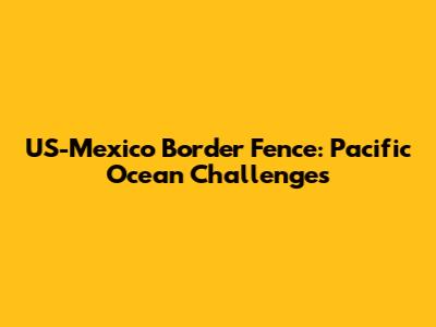 US-Mexico Border Fence: Pacific Ocean Challenges