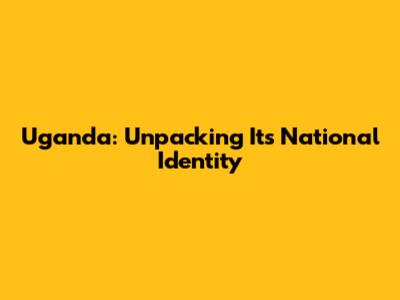 Uganda: Unpacking Its National Identity
