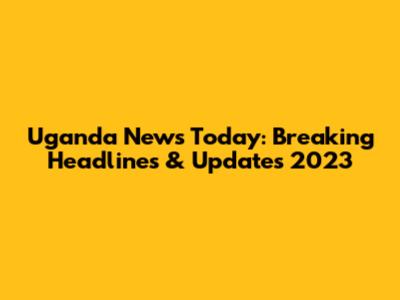 Uganda News Today: Breaking Headlines & Updates 2023